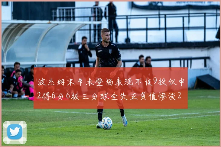 波杰姆末节未登场表现不佳9投仅中2得6分6板三分球全失正负值惨淡20