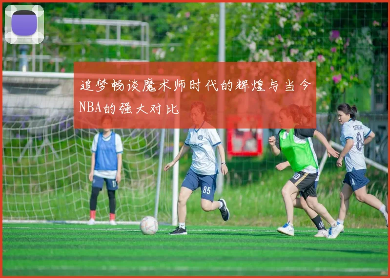 追梦畅谈魔术师时代的辉煌与当今NBA的强大对比