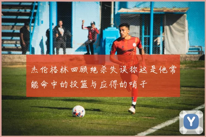 杰伦格林回顾绝杀失误称这是他常能命中的投篮与应得的哨子