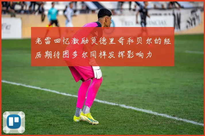 老雷回忆激励莫德里奇和贝尔的经历期待图多尔同样发挥影响力