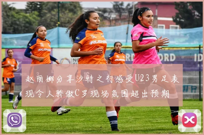 赵丽娜分享沙特之行感受U23男足表现令人骄傲C罗现场氛围超出预期