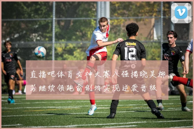 直播吧体育女神大赛八强揭晓吴柳芳继续领跑俞俐均实现逆袭晋级