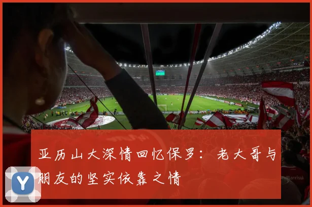 亚历山大深情回忆保罗：老大哥与朋友的坚实依靠之情