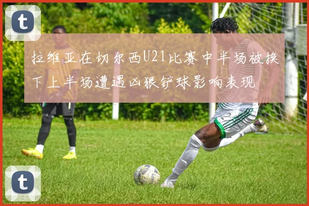 拉维亚在切尔西U21比赛中半场被换下上半场遭遇凶狠铲球影响表现
