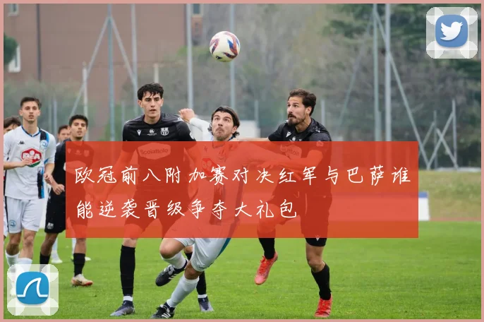 欧冠前八附加赛对决红军与巴萨谁能逆袭晋级争夺大礼包