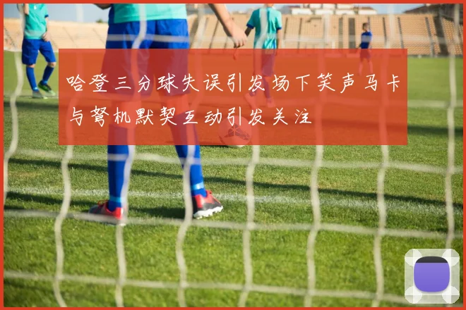 哈登三分球失误引发场下笑声马卡与弩机默契互动引发关注