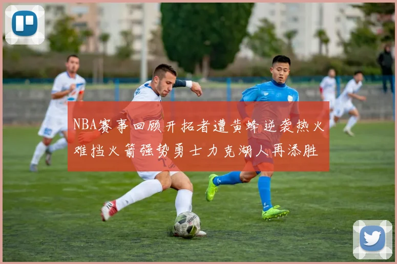 NBA赛事回顾开拓者遭黄蜂逆袭热火难挡火箭强势勇士力克湖人再添胜绩