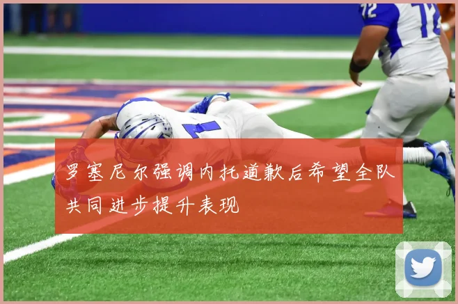 罗塞尼尔强调内托道歉后希望全队共同进步提升表现
