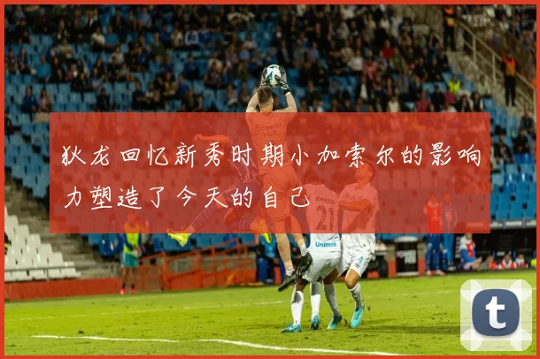 狄龙回忆新秀时期小加索尔的影响力塑造了今天的自己