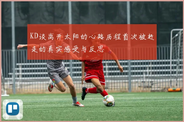 KD谈离开太阳的心路历程首次被赶走的真实感受与反思