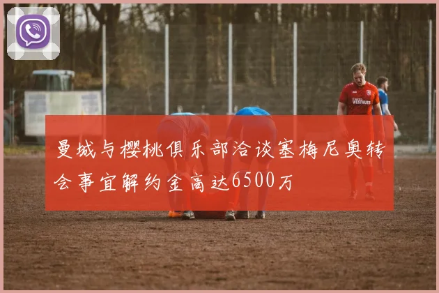 曼城与樱桃俱乐部洽谈塞梅尼奥转会事宜解约金高达6500万