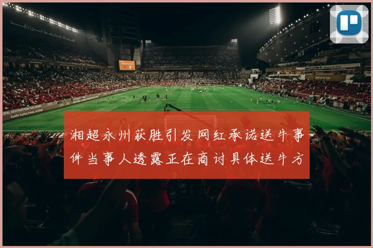 湘超永州获胜引发网红承诺送牛事件当事人透露正在商讨具体送牛方案