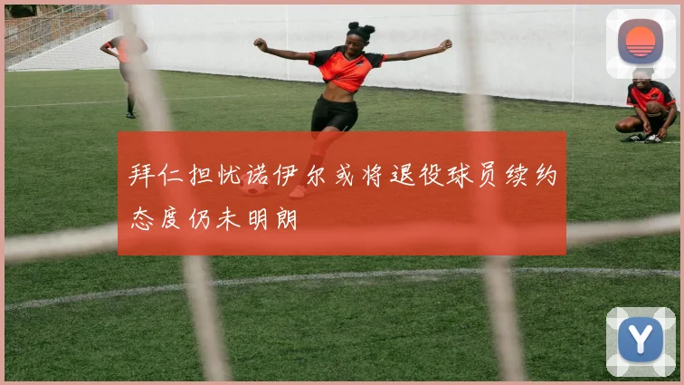 拜仁担忧诺伊尔或将退役球员续约态度仍未明朗