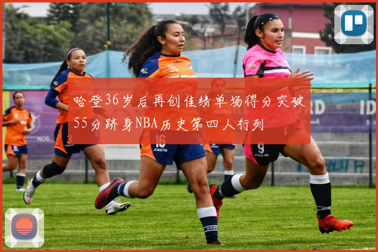 哈登36岁后再创佳绩单场得分突破55分跻身NBA历史第四人行列