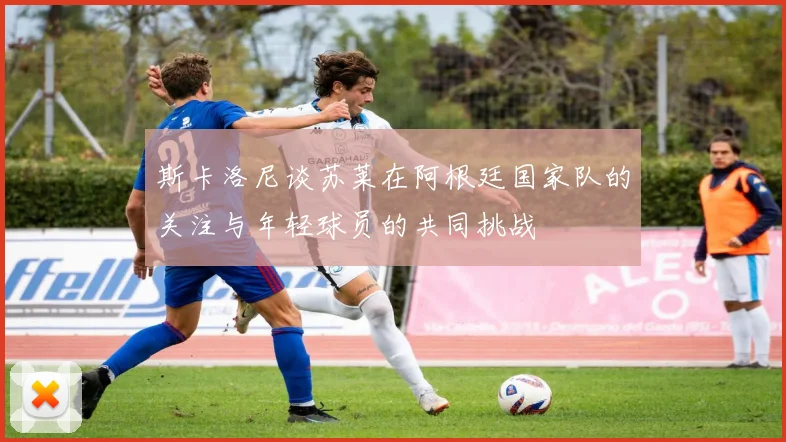 斯卡洛尼谈苏莱在阿根廷国家队的关注与年轻球员的共同挑战