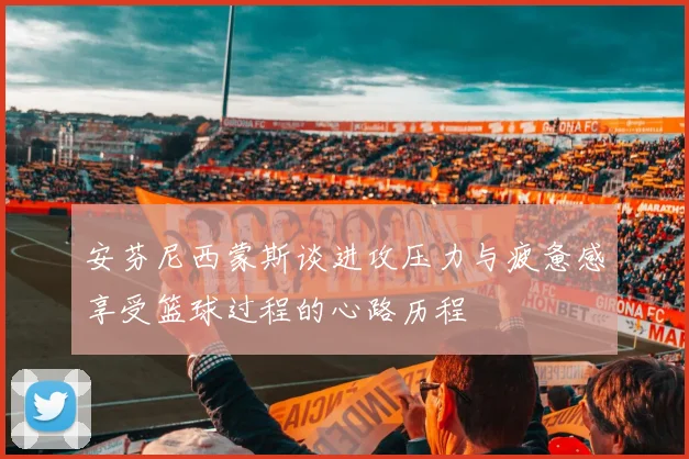 安芬尼西蒙斯谈进攻压力与疲惫感享受篮球过程的心路历程