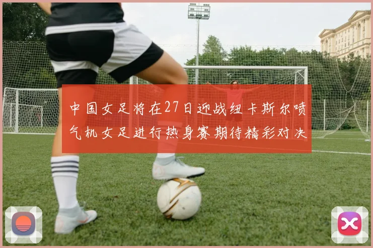 中国女足将在27日迎战纽卡斯尔喷气机女足进行热身赛期待精彩对决