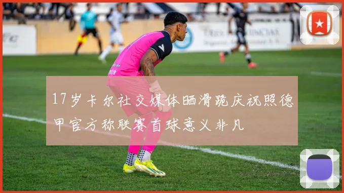 17岁卡尔社交媒体晒滑跪庆祝照德甲官方称联赛首球意义非凡