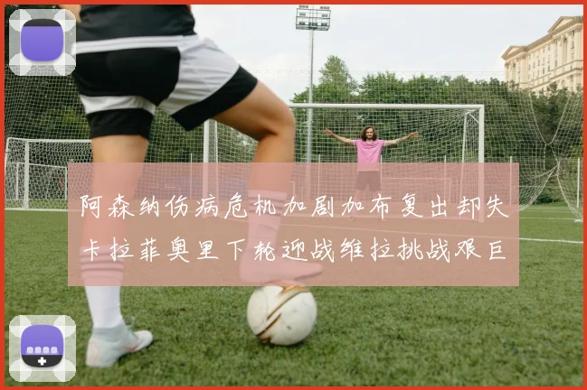 阿森纳伤病危机加剧加布复出却失卡拉菲奥里下轮迎战维拉挑战艰巨