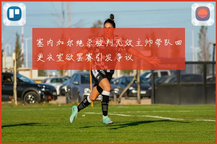 塞内加尔绝杀被判无效主帅带队回更衣室欲罢赛引发争议