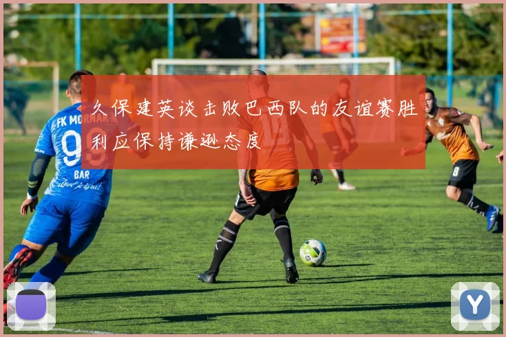 久保建英谈击败巴西队的友谊赛胜利应保持谦逊态度
