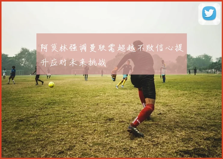 阿莫林强调曼联需超越不败信心提升应对未来挑战