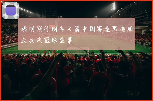 姚明期待明年火箭中国赛重聚老朋友共庆篮球盛事
