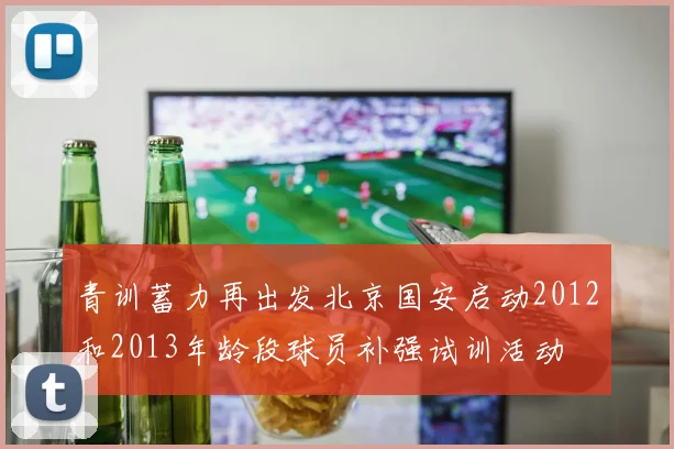 青训蓄力再出发北京国安启动2012和2013年龄段球员补强试训活动