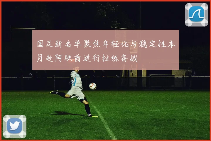国足新名单聚焦年轻化与稳定性本月赴阿联酋进行拉练备战