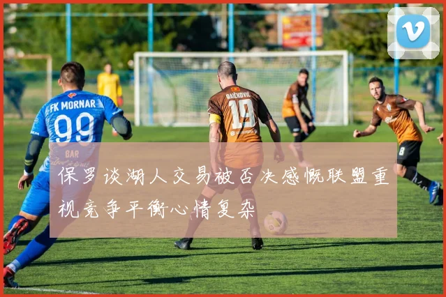 保罗谈湖人交易被否决感慨联盟重视竞争平衡心情复杂