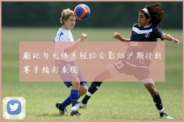 蒯纪与毛伟杰轻松合影归沪期待新赛季精彩表现