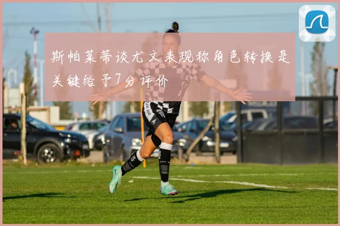 斯帕莱蒂谈尤文表现称角色转换是关键给予7分评价