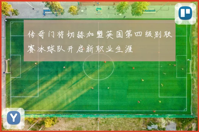 传奇门将切赫加盟英国第四级别联赛冰球队开启新职业生涯