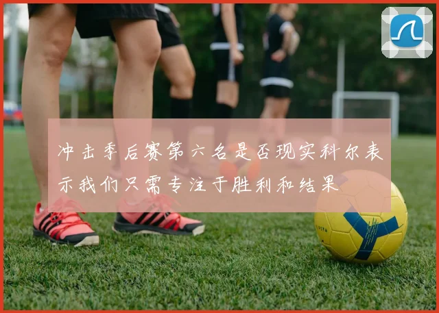 冲击季后赛第六名是否现实科尔表示我们只需专注于胜利和结果