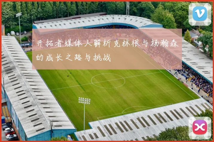 开拓者媒体人解析克林根与杨瀚森的成长之路与挑战