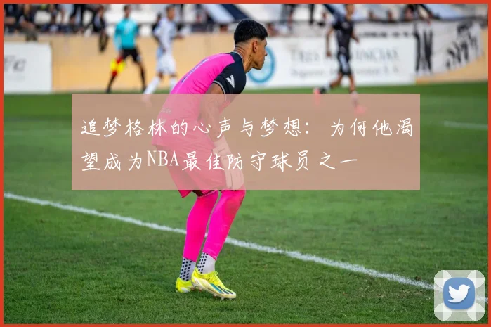 追梦格林的心声与梦想：为何他渴望成为NBA最佳防守球员之一