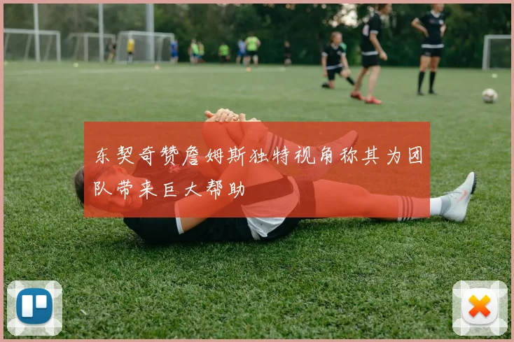 东契奇赞詹姆斯独特视角称其为团队带来巨大帮助