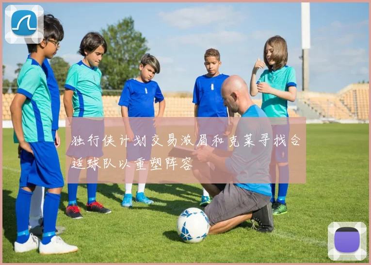 独行侠计划交易浓眉和克莱寻找合适球队以重塑阵容