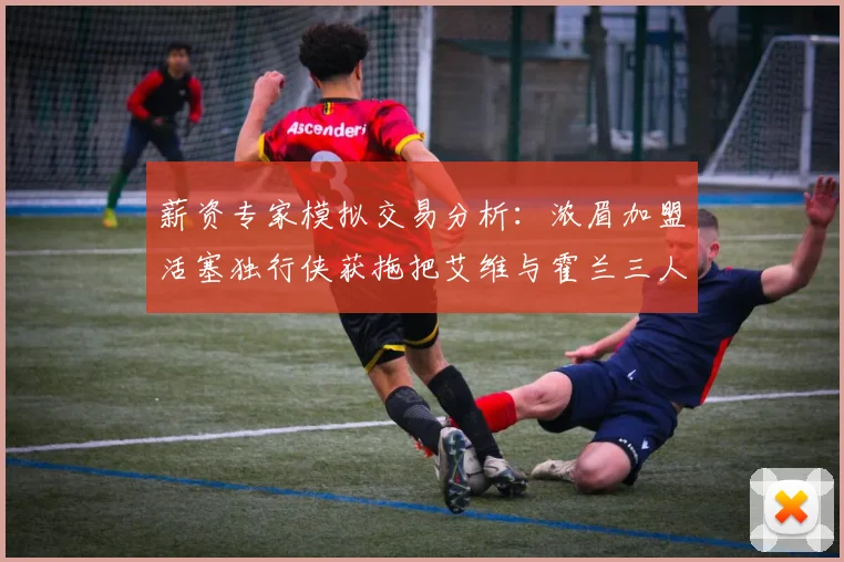 薪资专家模拟交易分析：浓眉加盟活塞独行侠获拖把艾维与霍兰三人组合