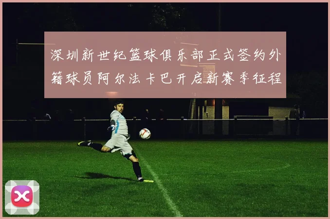 深圳新世纪篮球俱乐部正式签约外籍球员阿尔法卡巴开启新赛季征程