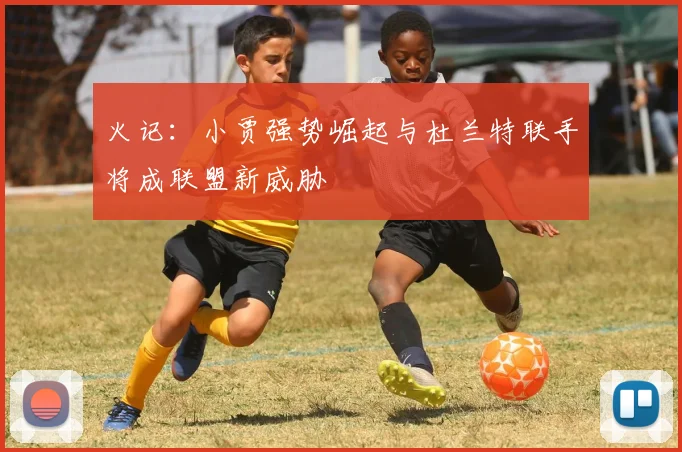 火记：小贾强势崛起与杜兰特联手将成联盟新威胁