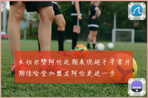 米切尔赞阿伦近期表现超乎寻常并期待哈登加盟后阿伦更进一步