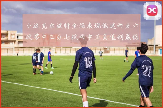 小迈克尔波特全场表现低迷两分六投零中三分七投两中正负值创最低纪录