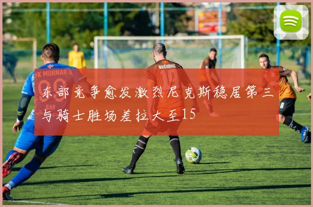 东部竞争愈发激烈尼克斯稳居第三与骑士胜场差拉大至15