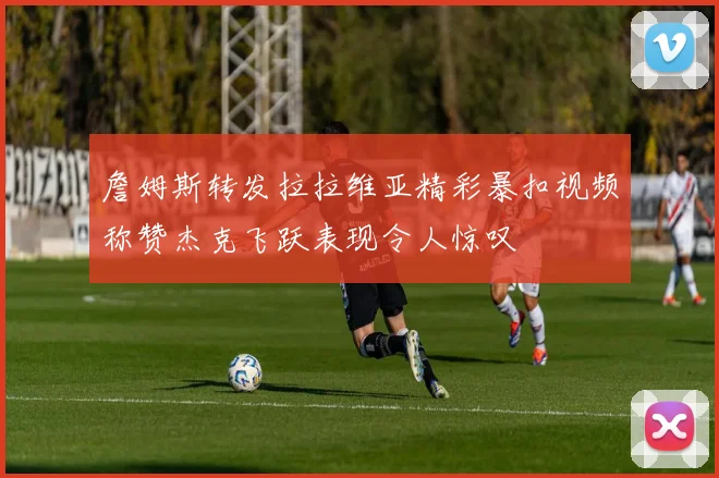詹姆斯转发拉拉维亚精彩暴扣视频称赞杰克飞跃表现令人惊叹
