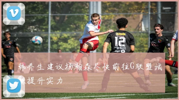 韩乔生建议杨瀚森尽快前往G联盟试炼提升实力