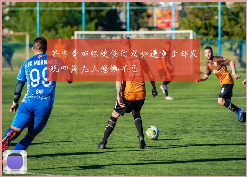 字母哥回忆受伤时刻如遭重击却发现四周无人感慨不已